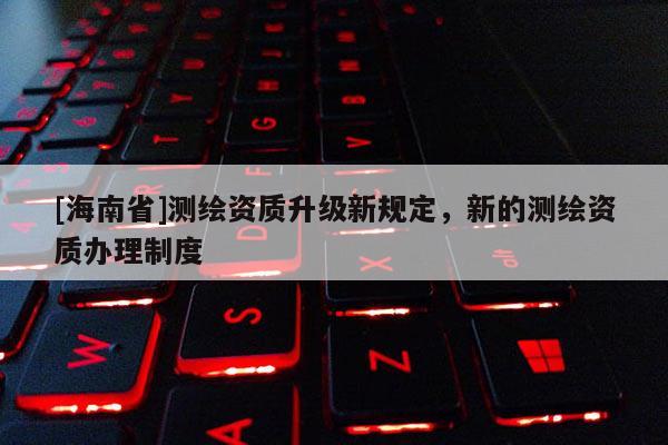 [海南省]测绘资质升级新规定，新的测绘资质办理制度