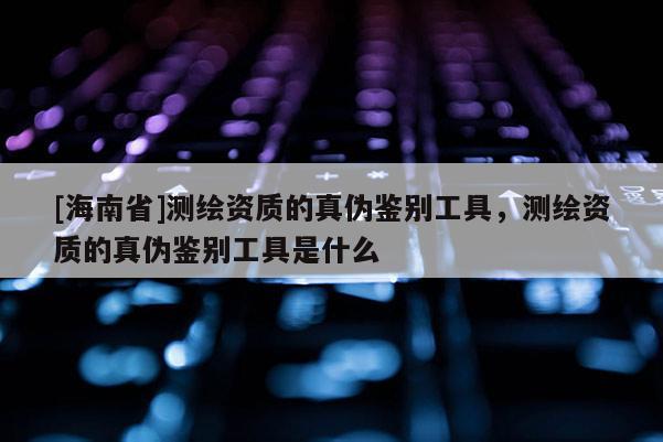 [海南省]测绘资质的真伪鉴别工具，测绘资质的真伪鉴别工具是什么