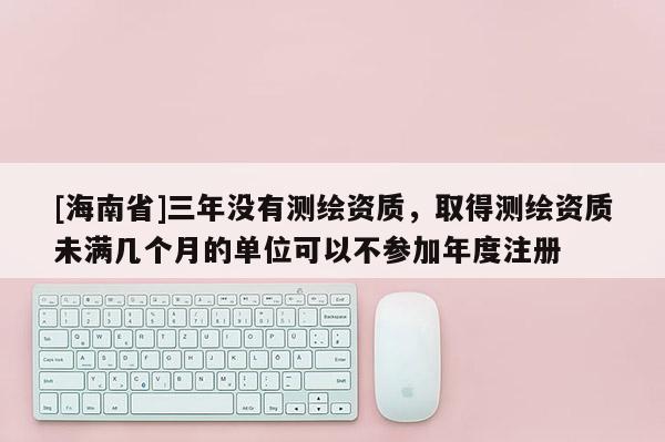 [海南省]三年没有测绘资质，取得测绘资质未满几个月的单位可以不参加年度注册