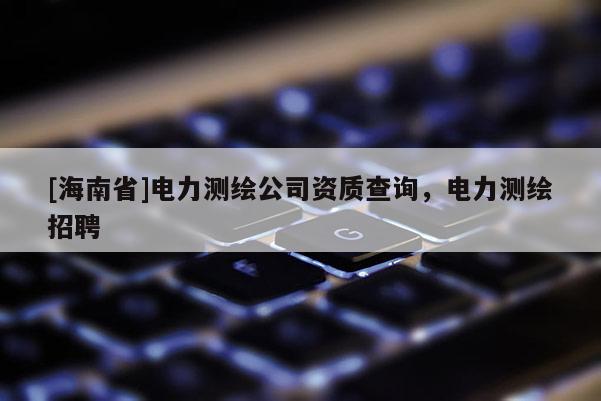 [海南省]电力测绘公司资质查询，电力测绘招聘
