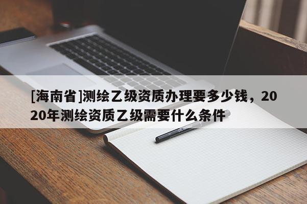 [海南省]测绘乙级资质办理要多少钱，2020年测绘资质乙级需要什么条件