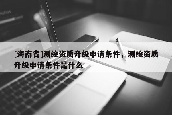 [海南省]测绘资质升级申请条件，测绘资质升级申请条件是什么