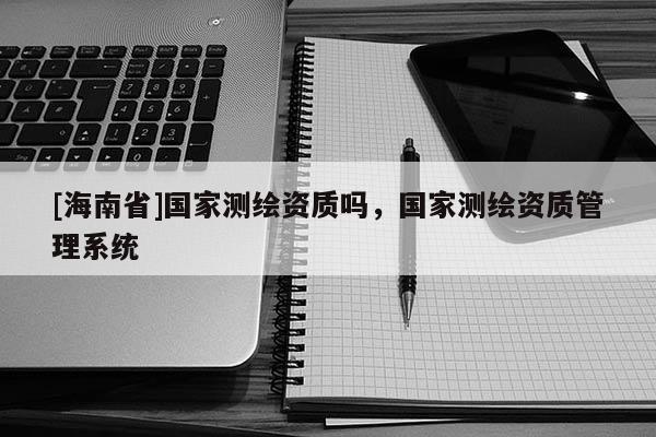 [海南省]国家测绘资质吗，国家测绘资质管理系统