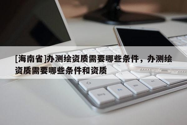 [海南省]办测绘资质需要哪些条件，办测绘资质需要哪些条件和资质
