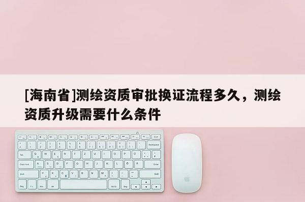 [海南省]测绘资质审批换证流程多久，测绘资质升级需要什么条件