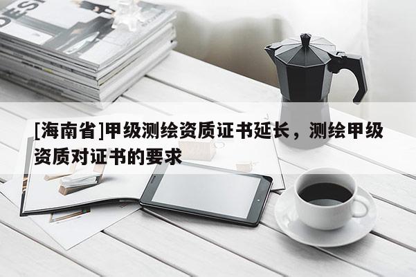 [海南省]甲级测绘资质证书延长，测绘甲级资质对证书的要求