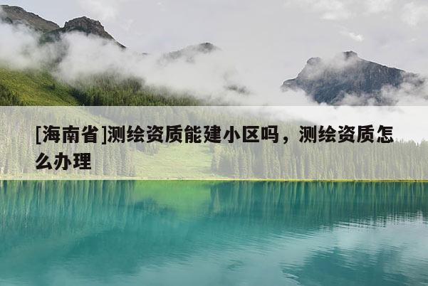 [海南省]测绘资质能建小区吗，测绘资质怎么办理
