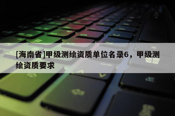 [海南省]甲级测绘资质单位名录6，甲级测绘资质要求