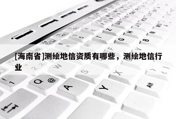 [海南省]测绘地信资质有哪些，测绘地信行业