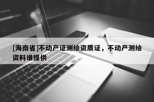 [海南省]不动产证测绘资质证，不动产测绘资料谁提供