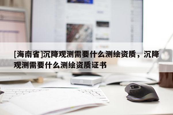[海南省]沉降观测需要什么测绘资质，沉降观测需要什么测绘资质证书