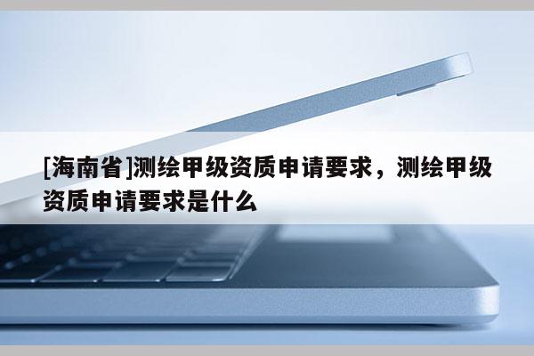 [海南省]测绘甲级资质申请要求，测绘甲级资质申请要求是什么