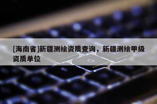 [海南省]新疆测绘资质查询，新疆测绘甲级资质单位