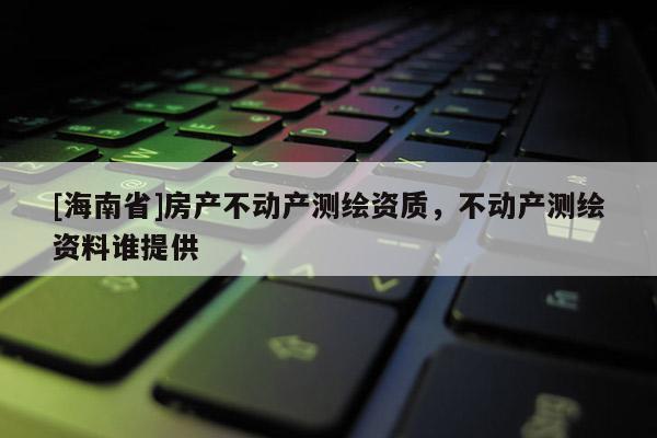 [海南省]房产不动产测绘资质，不动产测绘资料谁提供