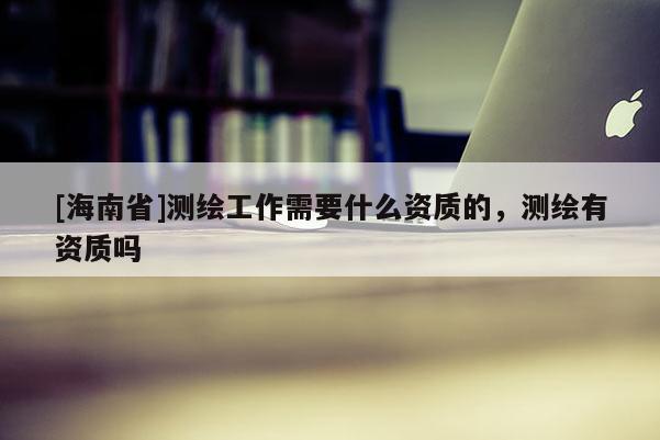 [海南省]测绘工作需要什么资质的，测绘有资质吗