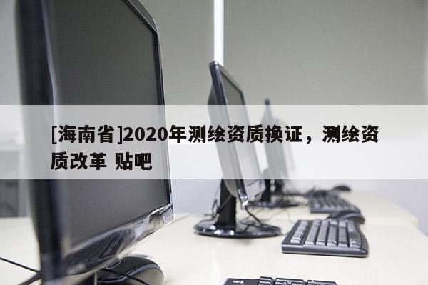 [海南省]2020年测绘资质换证，测绘资质改革 贴吧