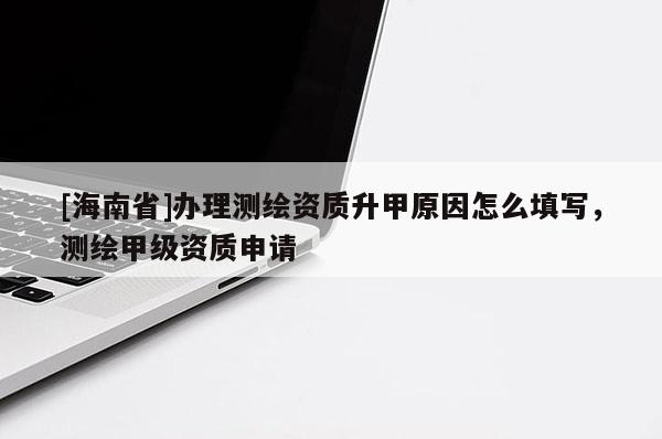 [海南省]办理测绘资质升甲原因怎么填写，测绘甲级资质申请