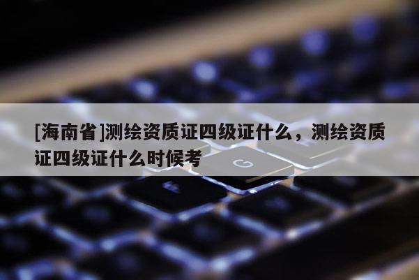 [海南省]测绘资质证四级证什么，测绘资质证四级证什么时候考