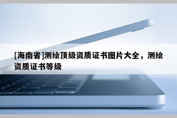 [海南省]测绘顶级资质证书图片大全，测绘资质证书等级
