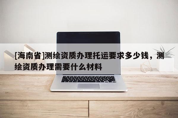 [海南省]测绘资质办理托运要求多少钱，测绘资质办理需要什么材料