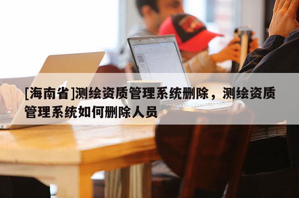 [海南省]测绘资质管理系统删除，测绘资质管理系统如何删除人员