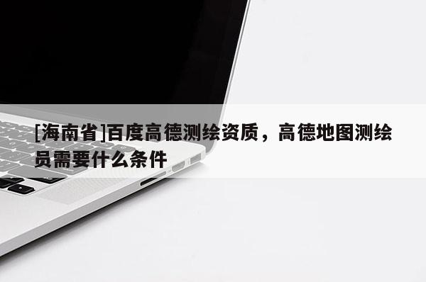 [海南省]百度高德测绘资质，高德地图测绘员需要什么条件