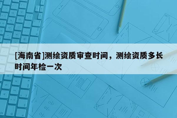 [海南省]测绘资质审查时间，测绘资质多长时间年检一次