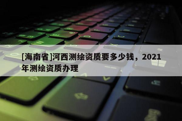 [海南省]河西测绘资质要多少钱，2021年测绘资质办理