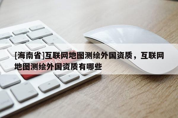 [海南省]互联网地图测绘外国资质，互联网地图测绘外国资质有哪些