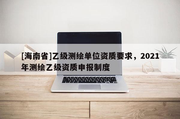 [海南省]乙级测绘单位资质要求，2021年测绘乙级资质申报制度