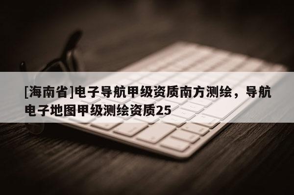 [海南省]电子导航甲级资质南方测绘，导航电子地图甲级测绘资质25