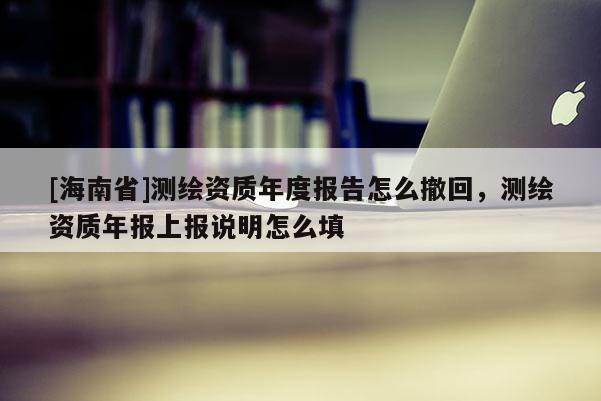 [海南省]测绘资质年度报告怎么撤回，测绘资质年报上报说明怎么填