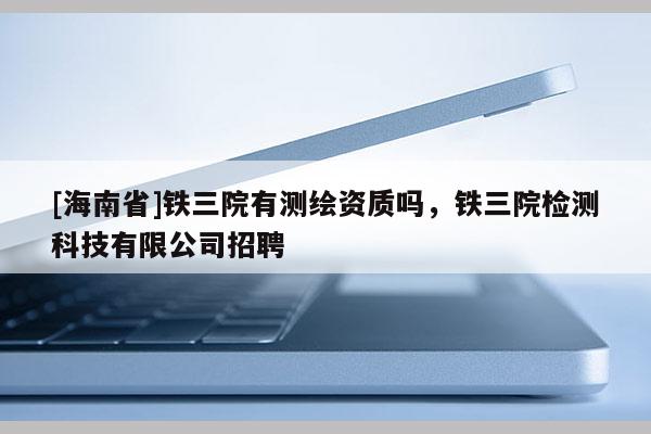 [海南省]铁三院有测绘资质吗，铁三院检测科技有限公司招聘