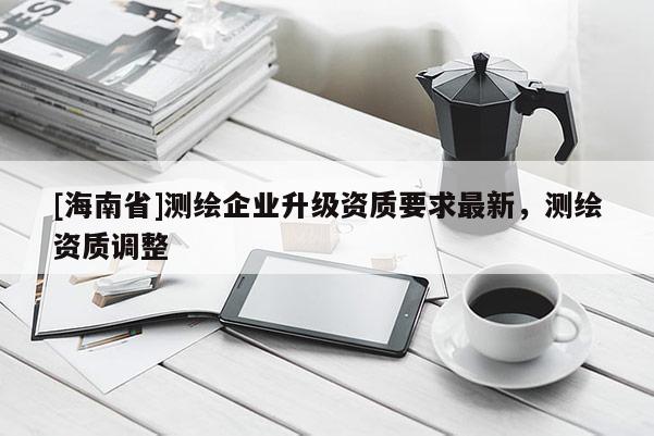 [海南省]测绘企业升级资质要求最新，测绘资质调整