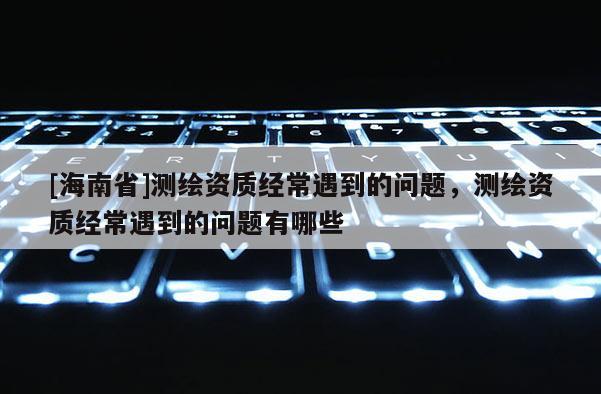 [海南省]测绘资质经常遇到的问题，测绘资质经常遇到的问题有哪些