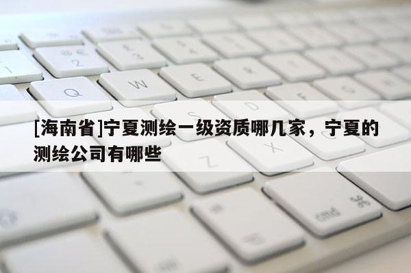 [海南省]宁夏测绘一级资质哪几家，宁夏的测绘公司有哪些