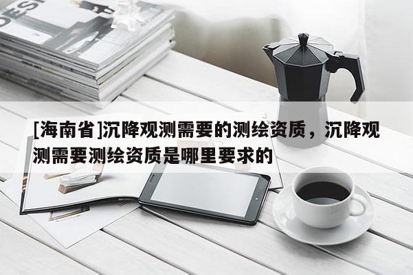 [海南省]沉降观测需要的测绘资质，沉降观测需要测绘资质是哪里要求的