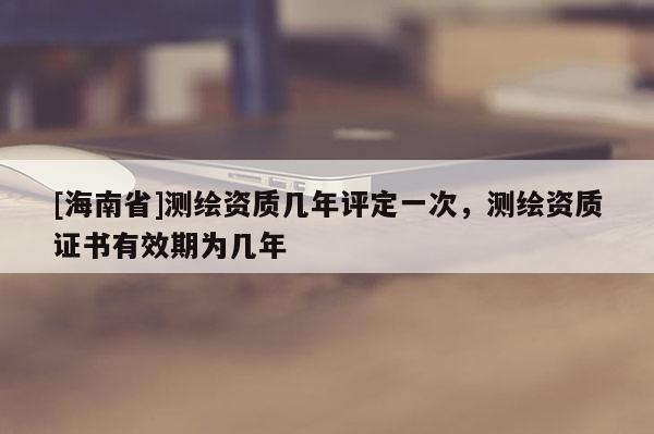 [海南省]测绘资质几年评定一次，测绘资质证书有效期为几年