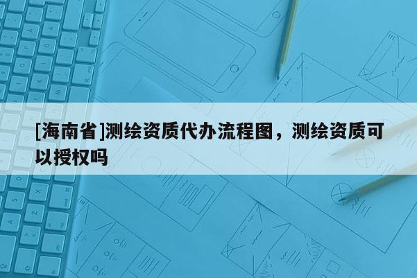 [海南省]测绘资质代办流程图，测绘资质可以授权吗