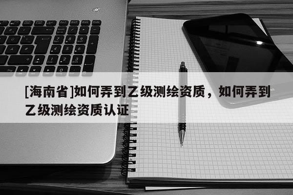[海南省]如何弄到乙级测绘资质，如何弄到乙级测绘资质认证