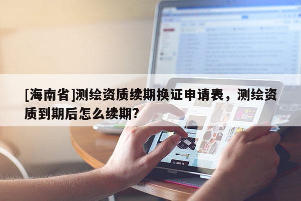 [海南省]测绘资质续期换证申请表，测绘资质到期后怎么续期?