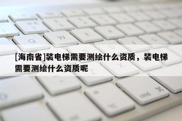 [海南省]装电梯需要测绘什么资质，装电梯需要测绘什么资质呢