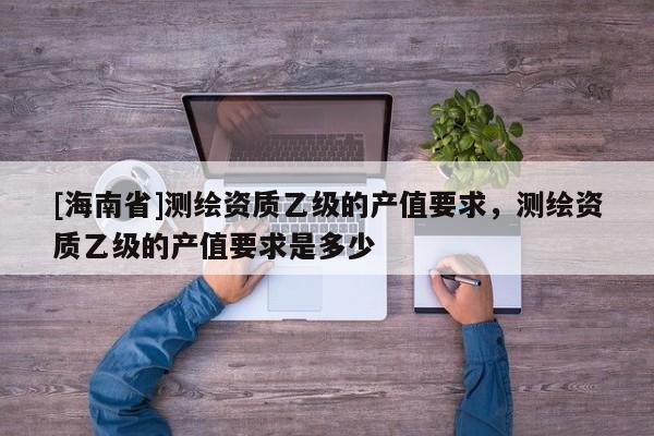 [海南省]测绘资质乙级的产值要求，测绘资质乙级的产值要求是多少