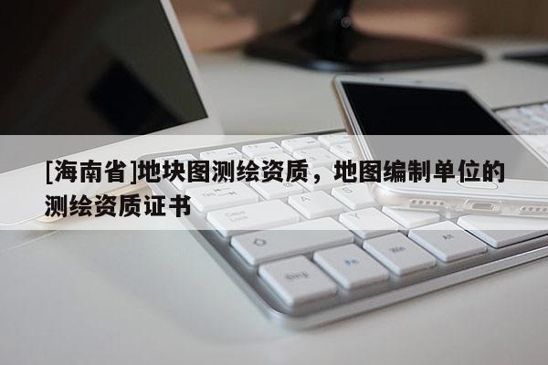 [海南省]地块图测绘资质，地图编制单位的测绘资质证书