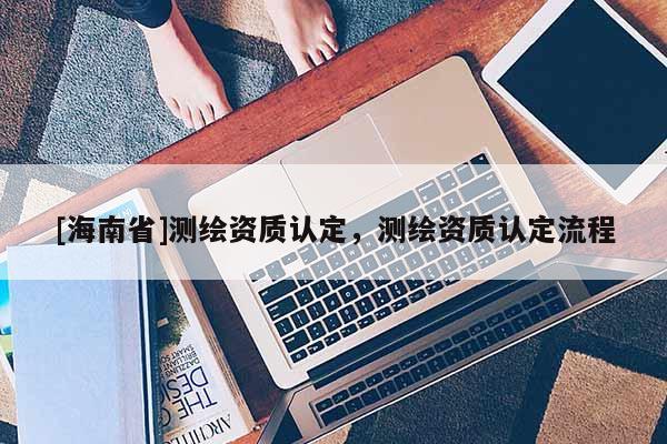 [海南省]测绘资质认定，测绘资质认定流程