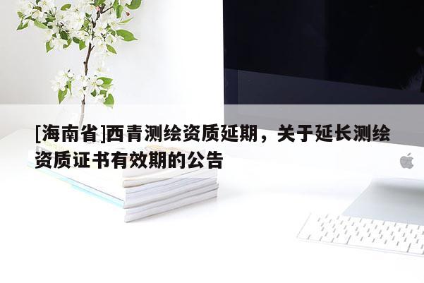 [海南省]西青测绘资质延期，关于延长测绘资质证书有效期的公告