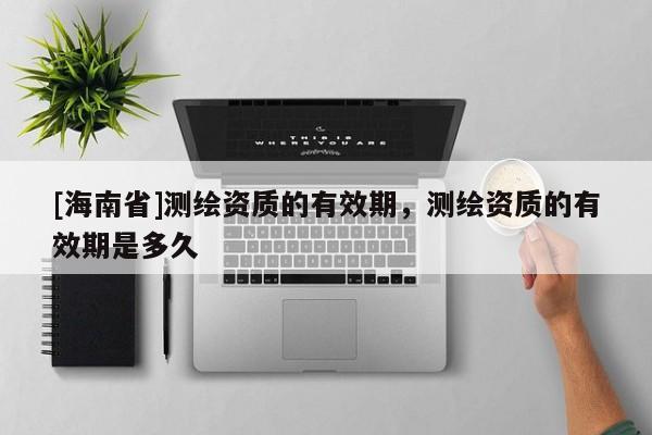 [海南省]测绘资质的有效期，测绘资质的有效期是多久