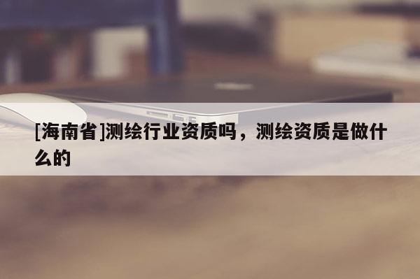 [海南省]测绘行业资质吗，测绘资质是做什么的