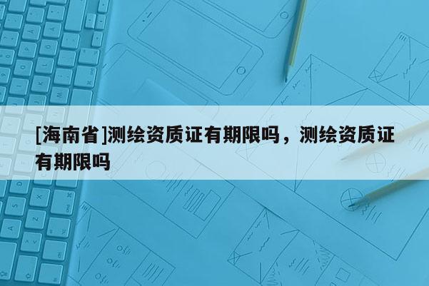 [海南省]测绘资质证有期限吗，测绘资质证有期限吗