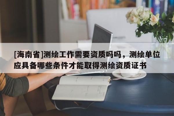 [海南省]测绘工作需要资质吗吗，测绘单位应具备哪些条件才能取得测绘资质证书